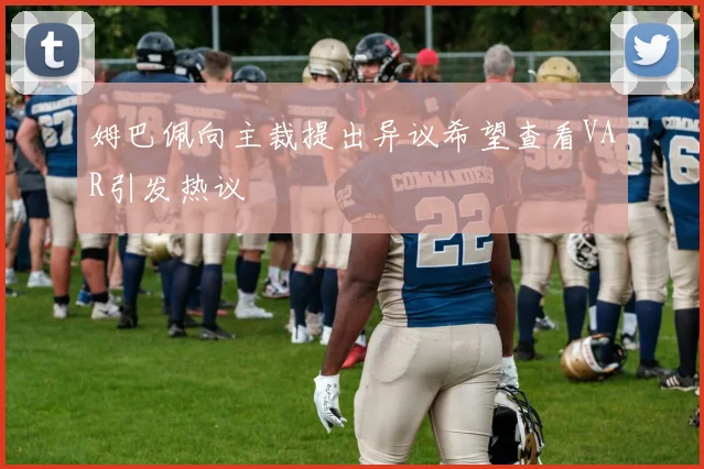 姆巴佩向主裁提出异议希望查看VAR引发热议