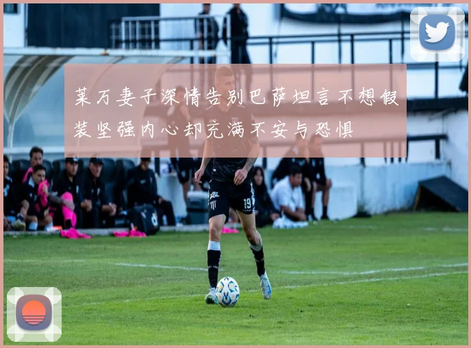 莱万妻子深情告别巴萨坦言不想假装坚强内心却充满不安与恐惧