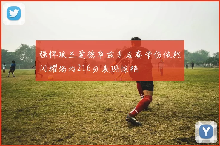 强悍狼王爱德华兹季后赛带伤依然闪耀场均216分表现惊艳