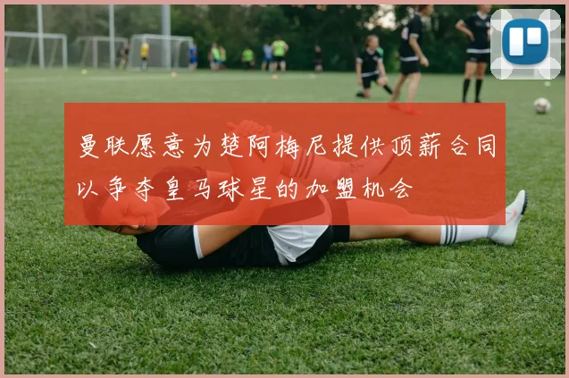 曼联愿意为楚阿梅尼提供顶薪合同以争夺皇马球星的加盟机会