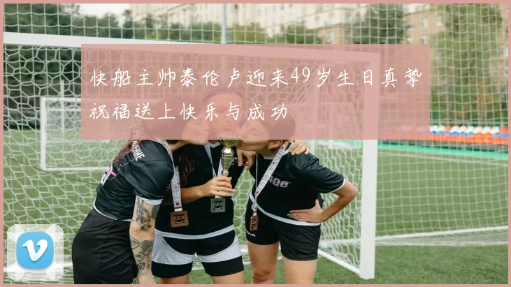 快船主帅泰伦卢迎来49岁生日真挚祝福送上快乐与成功