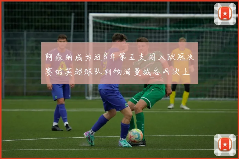 阿森纳成为近8年第五支闯入欧冠决赛的英超球队利物浦曼城各两次上演辉煌