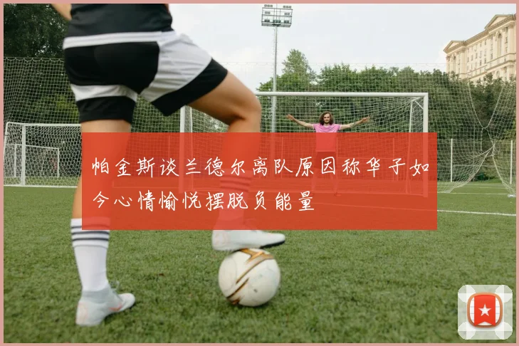 帕金斯谈兰德尔离队原因称华子如今心情愉悦摆脱负能量