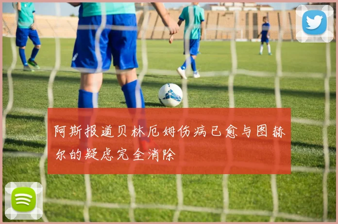 阿斯报道贝林厄姆伤病已愈与图赫尔的疑虑完全消除
