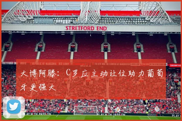 大博阿滕：C罗应主动让位助力葡萄牙更强大