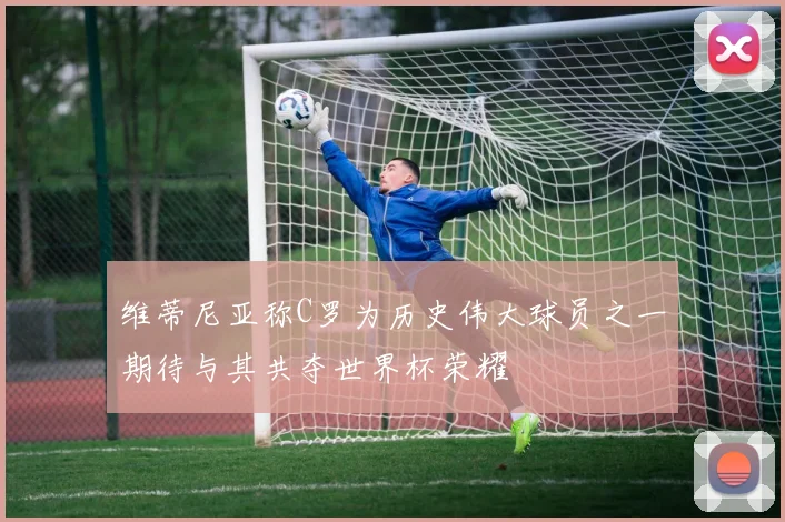 维蒂尼亚称C罗为历史伟大球员之一期待与其共夺世界杯荣耀