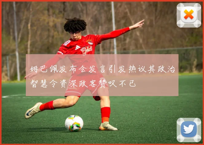 姆巴佩发布会发言引发热议其政治智慧令资深政客赞叹不已