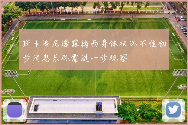 斯卡洛尼透露梅西身体状况不佳初步消息乐观需进一步观察