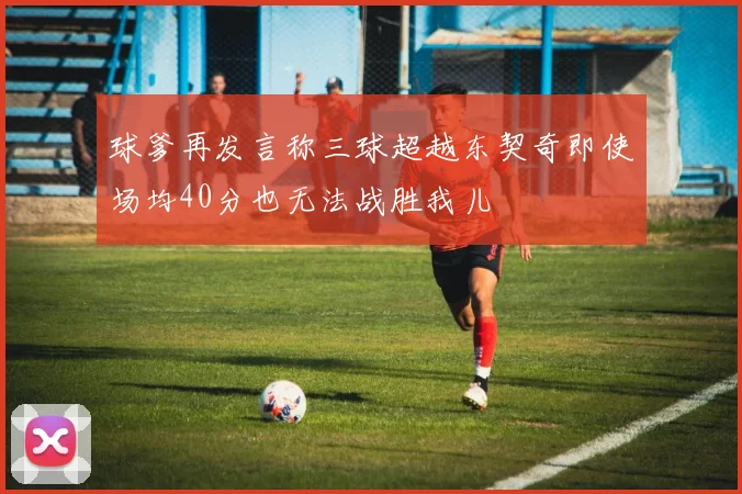 球爹再发言称三球超越东契奇即使场均40分也无法战胜我儿