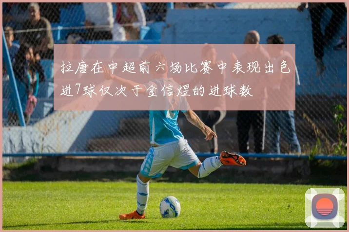拉唐在中超前六场比赛中表现出色进7球仅次于金信煜的进球数