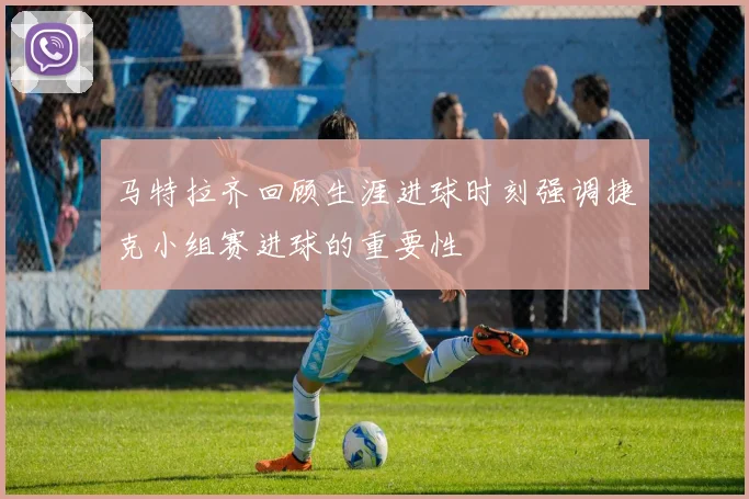 马特拉齐回顾生涯进球时刻强调捷克小组赛进球的重要性