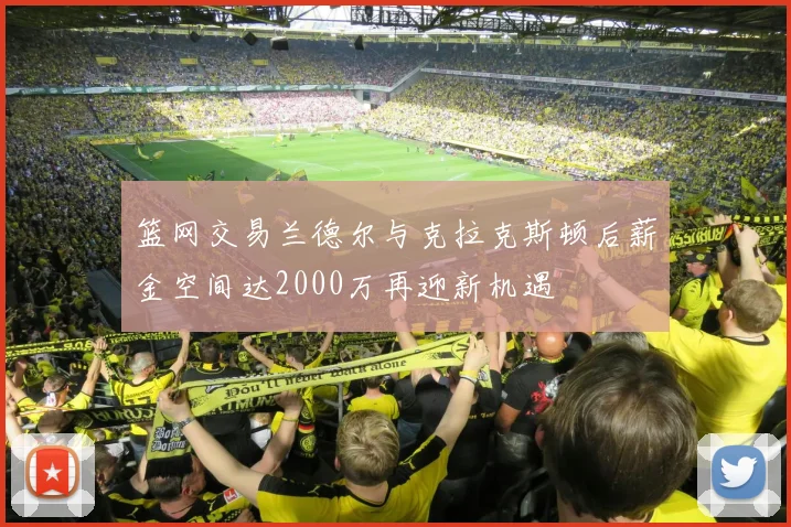 篮网交易兰德尔与克拉克斯顿后薪金空间达2000万再迎新机遇