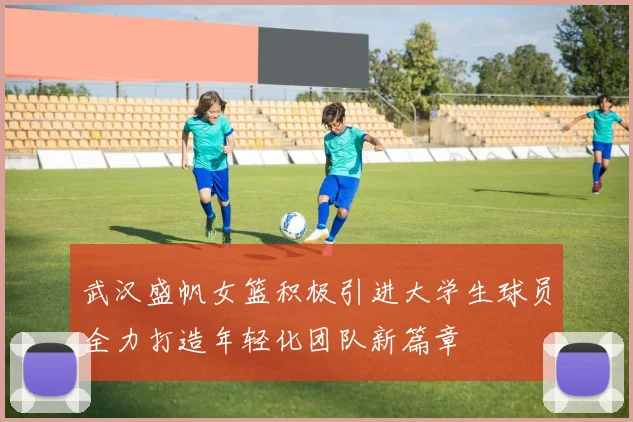 武汉盛帆女篮积极引进大学生球员全力打造年轻化团队新篇章