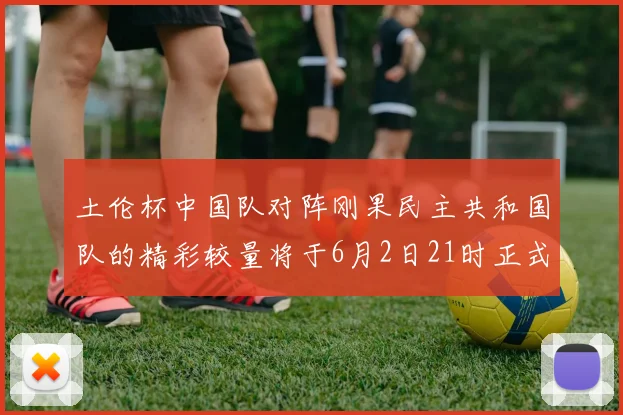 土伦杯中国队对阵刚果民主共和国队的精彩较量将于6月2日21时正式开启