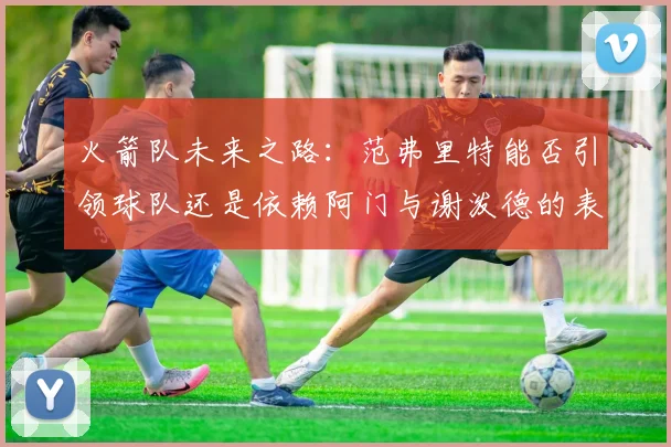 火箭队未来之路：范弗里特能否引领球队还是依赖阿门与谢泼德的表现