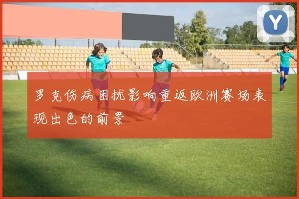 罗克伤病困扰影响重返欧洲赛场表现出色的前景