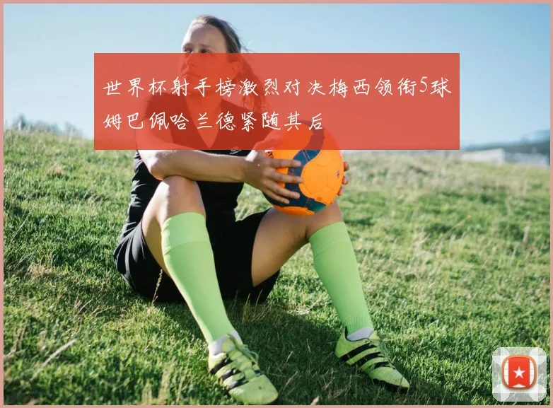 世界杯射手榜激烈对决梅西领衔5球姆巴佩哈兰德紧随其后