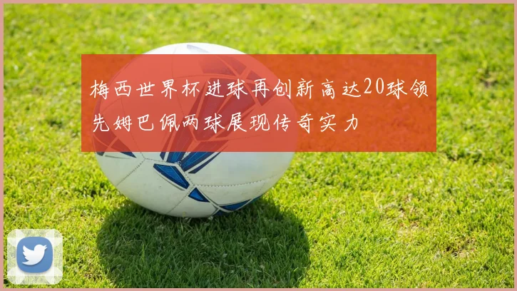 梅西世界杯进球再创新高达20球领先姆巴佩两球展现传奇实力