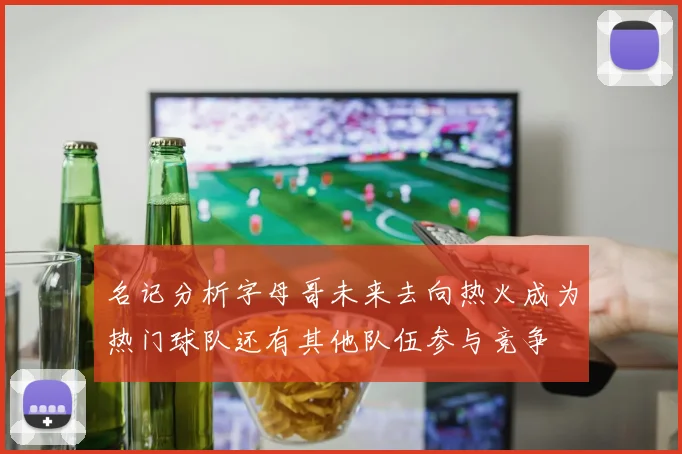 名记分析字母哥未来去向热火成为热门球队还有其他队伍参与竞争