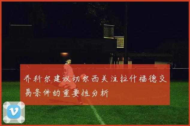 乔科尔建议切尔西关注拉什福德交易条件的重要性分析